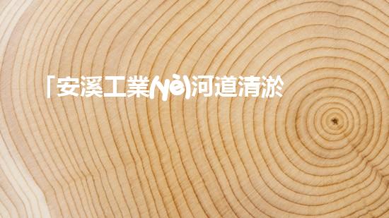 「安溪工業(yè)河道清淤計(jì)劃：解放河道、保護(hù)環(huán)境、促進(jìn)發(fā)展」